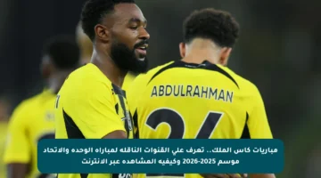 مباريات كأس الملك.. تعرف على القنوات الناقلة لمباراة الوحدة والاتحاد موسم 2025-2026 وكيفية المشاهدة عبر الإنترنت